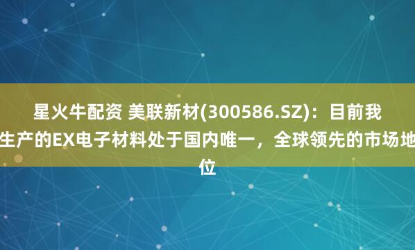 星火牛配资 美联新材(300586.SZ)：目前我司生产的EX电子材料处于国内唯一，全球领先的市场地位