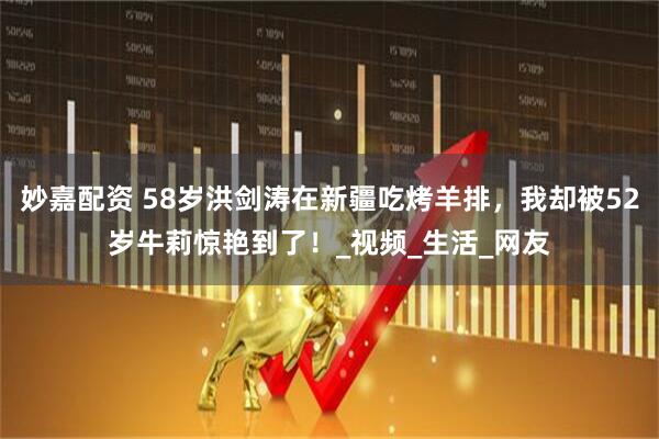 妙嘉配资 58岁洪剑涛在新疆吃烤羊排，我却被52岁牛莉惊艳到了！_视频_生活_网友