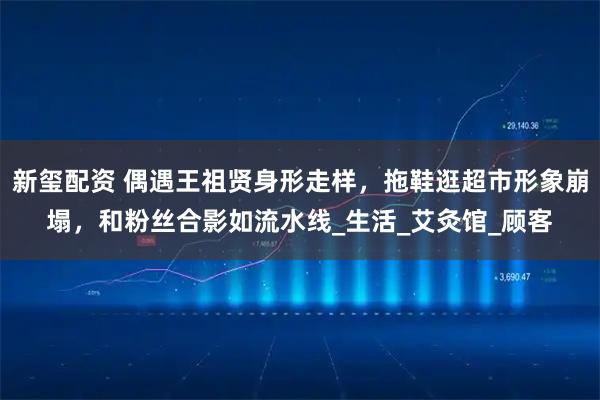 新玺配资 偶遇王祖贤身形走样，拖鞋逛超市形象崩塌，和粉丝合影如流水线_生活_艾灸馆_顾客