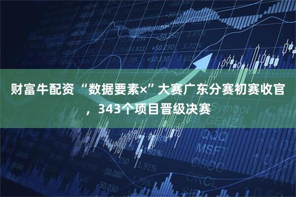 财富牛配资 “数据要素×”大赛广东分赛初赛收官，343个项目晋级决赛