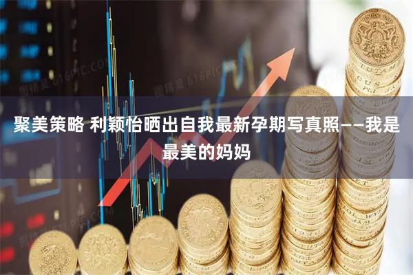 聚美策略 利颖怡晒出自我最新孕期写真照——我是最美的妈妈
