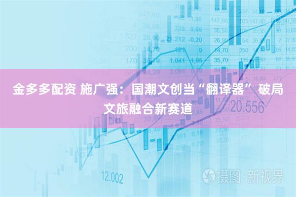 金多多配资 施广强：国潮文创当“翻译器” 破局文旅融合新赛道