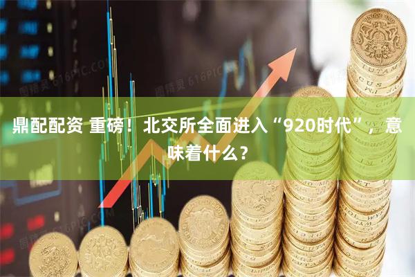 鼎配配资 重磅！北交所全面进入“920时代”，意味着什么？
