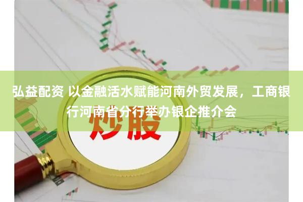 弘益配资 以金融活水赋能河南外贸发展，工商银行河南省分行举办银企推介会