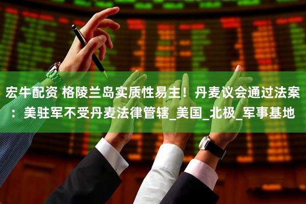 宏牛配资 格陵兰岛实质性易主！丹麦议会通过法案：美驻军不受丹麦法律管辖_美国_北极_军事基地