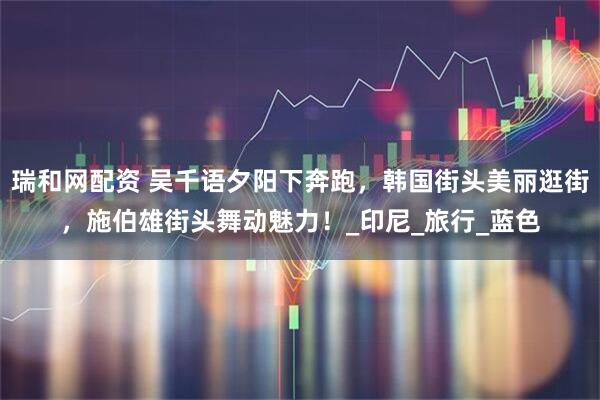 瑞和网配资 吴千语夕阳下奔跑，韩国街头美丽逛街，施伯雄街头舞动魅力！_印尼_旅行_蓝色