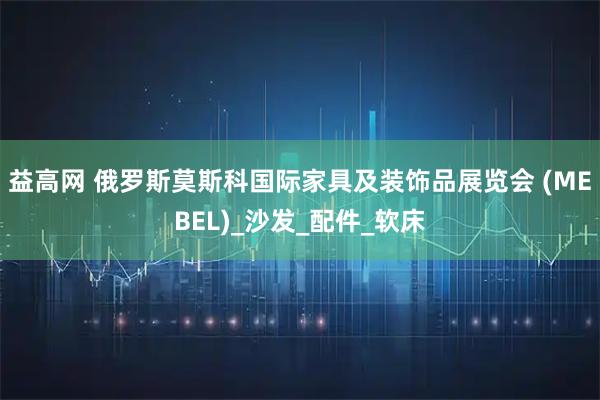 益高网 俄罗斯莫斯科国际家具及装饰品展览会 (MEBEL)_沙发_配件_软床