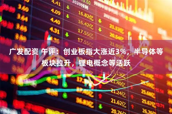 广发配资 午评：创业板指大涨近3%，半导体等板块拉升，锂电概念等活跃