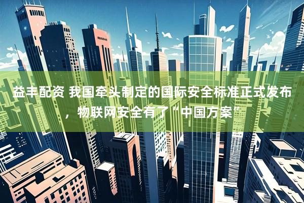 益丰配资 我国牵头制定的国际安全标准正式发布，物联网安全有了“中国方案”